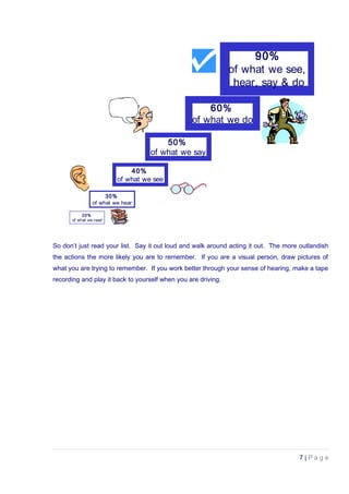 20%
of what we read
30%
of what we hear
40%
of what we see
50%
of what we say
60%
of what we do
90%
of what we see,
hear, say & do
So don’t just read your list. Say it out loud and walk around acting it out. The more outlandish
the actions the more likely you are to remember. If you are a visual person, draw pictures of
what you are trying to remember. If you work better through your sense of hearing, make a tape
recording and play it back to yourself when you are driving.
7 | P a g e
 