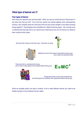 What type of learner am I?What type of learner am I?
Four types of learnerFour types of learner
How would you describe your learning style? When you were at school did your friends learn in
the same way that you did? If you and your partner are putting together some self-assembly
furniture, who carefully reads the instructions first and who jumps straight in and starts screwing
things together? Psychologists have identified four different learning styles. We normally have
a preferred learning style that is our natural way of learning but we can all improve our ability to
learn using the other styles.
Activists like to leap up and have a go - they learn by doing
Reflectors like to think about things before having a go
and to learn by watching others
Theorists like to understand the theory
and to have a clear grasp of the concept before having a go
Pragmatists like to have some practical tips
and techniques from someone with experience before having a go
While we probably prefer one style to another, to be a really effective learner you need to be
flexible enough to move between the four styles.
8 | P a g e
 