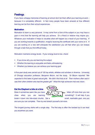 FeelingsFeelings
If you have unhappy memories of learning at school don’t let them affect your learning at work –
because it is completely different. In fact many people have been amazed at how different
learning can be from their school experiences.
MotivationMotivation
Motivation to learn is very personal. It may come from a love of the subject or you may have a
goal in mind that the learning will help you achieve. Or a friend or relative may inspire you.
Whatever your motivation it helps to visualise what will happen as a result of your learning. If
you are working towards a qualification, imagine receiving the certificate with your name on it. If
you are working on a new skill anticipate the satisfaction you will feel when you can breeze
through a task that you find difficult today.
Motivation maintains energy levels. If your energy level is low, check:
 If you know why you are learning the subject
 Whether the learning is enjoyable and feels unthreatening
 Whether you believe you can achieve your learning goal
A five-year study was carried out of 120 top artists, athletes and scholars in America. University
of Chicago education professor, Benjamin Bloom, led the study. Dr Bloom reported “We
expected to find tales of great natural gifts. We didn’t find that at all. Their mothers often said it
was their other children who had the greater gift.” What the high achievers had was vision.
Eat the Elephant a bite at a timeEat the Elephant a bite at a time
Does it sometimes seem like you have bitten off more than you can
chew when you are learning something? It will help if you
break it down into bite-sized chunks. Set a small, reachable goal, one you
are sure you can complete. Then try and stretch yourself a bit more.
The longest journey starts with a single step. The first step is often the hardest but it can lead
you anywhere you want.
9 | P a g e
 
