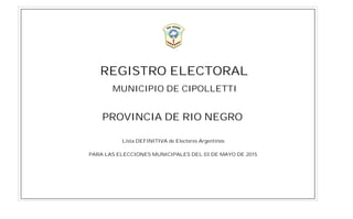 REGISTRO ELECTORAL
Lista DEFINITIVA de Electores Argentinos
PARA LAS ELECCIONES MUNICIPALES DEL 03 DE MAYO DE 2015
PROVINCIA DE RIO NEGRO
MUNICIPIO DE CIPOLLETTI
 