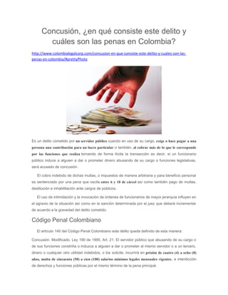 Concusión, ¿en qué consiste este delito y
cuáles son las penas en Colombia?
http://www.colombialegalcorp.com/concusion-en-que-consiste-este-delito-y-cuales-son-las-
penas-en-colombia/#prettyPhoto
Es un delito cometido por un servidor público cuando en uso de su cargo, exige o hace pagar a una
persona una contribución para un lucro particular o también, al cobrar más de lo que le corresponde
por las funciones que realiza tornando de forma ilícita la transacción es decir, si un funcionario
público induce a alguien a dar o prometer dinero abusando de su cargo o funciones legislativas,
será acusado de concusión.
El cobro indebido de dichas multas, o impuestos de manera arbitraria y para beneficio personal
es sentenciado por una pena que oscila entre 6 y 10 de cárcel así como también pago de multas,
destitución e inhabilitación ante cargos de públicos.
El uso de intimidación y la invocación de órdenes de funcionarios de mayor jerarquía influyen en
el agravio de la situación así como en la sanción determinada por el juez que deberá incrementar
de acuerdo a la gravedad del delito cometido.
Código Penal Colombiano
El artículo 140 del Código Penal Colombiano este delito queda definido de esta manera:
Concusión. Modificado. Ley 190 de 1995, Art. 21. El servidor público que abusando de su cargo o
de sus funciones constriña o induzca a alguien a dar o prometer al mismo servidor o a un tercero,
dinero o cualquier otro utilidad indebidos, o los solicite, incurrirá en prisión de cuatro (4) a ocho (8)
años, multa de cincuenta (50) a cien (100) salarios mínimos legales mensuales vigentes, e interdicción
de derechos y funciones públicas por el mismo término de la pena principal.
 