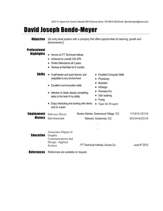 [4247 S. Argonne St. Aurora Colorado 80013] [home phone: 720-499-8148] [Email: djbondemeyer@gmail.com]
David Joseph Bonde-Meyer
Objective [An entry level position with a company that offers opportunities for learning, growth and
advancement.]
Professional
Highlights • Honors at ITT Technical Institute
• Achieved an overall 3.83 GPA
• PerfectAttendance all 2 years
• Worked at Wal-Mart for 6 months
Skills • Aself-starter and quick learner, and
adaptable to any environment
• Excellent communication skills
• Attention to detail, always completing
tasks to the best of my ability
• Enjoy interacting and working with others
and on a team
• Excellent Computer Skills
• Photoshop
• Illustrator
• InDesign
• Premiere Pro
• Dish washing
• Frying
• Type 50-70 wpm
Employment
History
Delivery Driver Boston Market, Greenwood Village, CO 11/13/13-12/1/13
Deli Associate Walmart, Centennial, CO 3/5/14-6/22/14
,
,
Education
Associates Degree in
Graphic
Communications and
Design / Applied
Science ITT Technical Institute, Aurora Co. June 8th
2013
References References are available on request.
 
