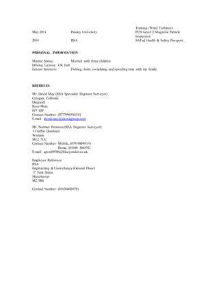 Training (Wind Turbines)
May 2011 Paisley University PCN Level 2 Magnetic Particle
Inspection
2014 RSA SAFed Health & Safety Passport
PERSONAL INFORMATION
Marital Status: Married with three children
Driving License: UK Full
Leisure Interests: Fishing, Judo, socializing and spending time with my family
REFEREES
Mr. David May (RSA Specialist Engineer Surveyor)
Creagan, Culbokie
Dingwall
Ross-Shire
IV7 8JP
Contact Number: (077799658634)
E-mail: david.may@uk.rsagroup.com
Mr. Norman Paterson (RSA Engineer Surveyor)
3 Crathie Quadrant
Wishaw
ML2 7UU
Contact Number: Mobile, (07919004915)
Home, (01698 386552)
E-mail: apsw09706@blueyonder.co.uk
Employee Reference
RSA
Engineering & Consultancy (Ground Floor)
17 York Street
Manchester
M2 3RS
Contact Number: (01636602078)
 