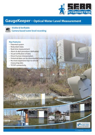 GaugeKeeper - Optical Water Level Measurement
Key Features:
• Patented system
• Redundant data
• Real-time measurement
• Alarm & alert procedure (definable)
• Visual verification of data
• Direct human interpretation
• Historical data can be downloaded (value + image)
• No more expensive trips to remote
measuring sites
• TCP/IP connectivity
Visible & Verifiable
Camera based water level recording
C13_GaugeKeeper_e 2014-04-07
 