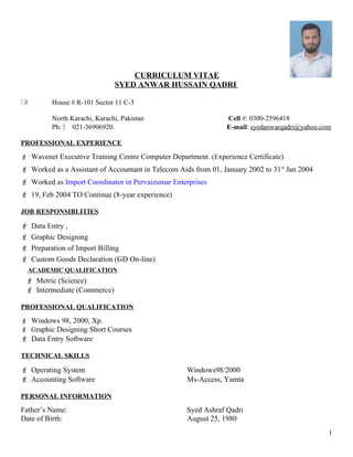 CURRICULUM VITAE
SYED ANWAR HUSSAIN QADRI
 House # R-101 Sector 11 C-3
North Karachi, Karachi, Pakistan Cell #: 0300-2596418
Ph:  021-36906920. E-mail: syedanwarqadri@yahoo.com
PROFESSIONAL EXPERIENCE
 Wavenet Executive Training Centre Computer Department. (Experience Certificate)
 Worked as a Assistant of Accountant in Telecom Aids from 01, January 2002 to 31st
Jan 2004
 Worked as Import Coordinator in Pervaizumar Enterprises
 19, Feb 2004 TO Continue (8-year experience)
JOB RESPONSIBLITIES
 Data Entry ,
 Graphic Designing
 Preparation of Import Billing
 Custom Goods Declaration (GD On-line)
ACADEMIC QUALIFICATION
 Metric (Science)
 Intermediate (Commerce)
PROFESSIONAL QUALIFICATION
.
 Windows 98, 2000, Xp.
 Graphic Designing Short Courses
 Data Entry Software
TECHNICAL SKILLS
 Operating System Windows98/2000
 Accounting Software Ms-Access, Yamta
PERSONAL INFORMATION
Father’s Name: Syed Ashraf Qadri
Date of Birth: August 25, 1980
1
 