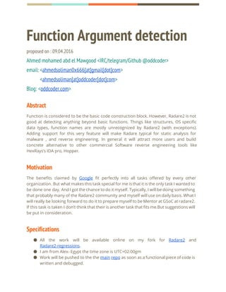 Function Argument detection
proposed on : 09.04.2016
Ahmed mohamed abd el Mawgood <IRC/telegram/Github @oddcoder>
email: <​ahmedsoliman0x666[at]gmail[dot]com​>
<​ahmedsoliman[at]oddcoder[dot]com​>
Blog: <​oddcoder.com​>
Abstract
Function is considered to be the basic code construction block. However, Radare2 is not
good at detecting anything beyond basic functions. Things like structures, OS specific
data types, function names are mostly unrecognized by Radare2 (with exceptions).
Adding support for this very feature will make Radare typical for static analysis for
malware , and reverse engineering. In general it will attract more users and build
concrete alternative to other commercial Software reverse engineering tools like
HexRays’s IDA pro, Hopper.
Motivation  
The benefits claimed by ​Google fit perfectly into all tasks offered by every other
organization. But what makes this task special for me is that it is the only task I wanted to
be done one day. And I got the chance to do it myself. Typically, I will be doing something
that probably many of the Radare2 community and myself will use on daily basis. What I
will really be looking forward to do it to prepare myself to be Mentor at GSoC at radare2.
If this task is taken I don’t think that their is another task that fits me.But suggestions will
be put in consideration.
Specifications
● All the work will be available online on my fork for ​Radare2 and
Radare2-regressions​.
● I am from Alex- Egypt the time zone is UTC+02:00gm
● Work will be pushed to the the ​main repo as soon as a functional piece of code is
written and debugged.
 