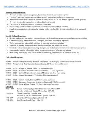 Seth Hyman Keystone, CO www.upslopeconsulting.com 970.455.0384
Summary of Qualifications
 10+ years of sales, account management, business development, and customer service
 7 years of experience in construction services, property management, and project management
 Written and conversational fluency in Spanish including the use of iOS and Android apps for Spanish speakers
 10+ years of exceeding expectations in sales and customer service
 Track record of facilitating business to business transactions
 Proven ability to understand the requirements of complex systems and their functions
 Excellent communication and relationship building skills, with the ability to contribute effectively in teams and
groups
Specific Skills & Experience
 Devises, implements, and monitors commercial concepts designed to generate revenue and increase market share
 Coordinates activity with stake holders, colleagues, and clients on company objectives
 Works in conjunction with multiple divisions to maximize growth opportunities
 Maintains an ongoing database of clients, sales presentations, and networking events
 Familiarity with complex digital marketing strategies, and product demonstrations relevant to managed services
 Manages vital business relationships within overlapping spheres of influence and industry
 Html coding, networking, cloud server/ mobile synchronicity, and expert use of Microsoft Office 365
Professional Experience
01/2005 – Present Up Slope Consulting Services, Silverthorne, CO Managing Member/ Executive Consultant
10/2014 – Present Liberty Rent Guarantee, Summit County, CO Senior Account Executive
10/2014 – 07/2015 Servpro of Summit, Frisco, CO, Brand Manager
02/2014 – 12/2014 Wildernest Vacation Rentals, Silverthorne, CO Field Supervisor
01/2014 – 02/2014 Copper Mountain Resort, Copper Mountain, CO Race Crew hourly
07/2012 – 01/2014 Lowes,Silverthorne, CO Building Materials Associate 3
04/2010 – 10/2011 Centura Health, Denver, CO Laboratory Technician
04/2008 – 07/2010 Laboratory Corporation of America, Centennial, CO Phlebotomist
04/2005 – 01/2007 Home Advisor, Golden, CO Direct Marketing Supervisor
Education
2007 – 2008 Ruekert-Hartman college of Health Professionals, Denver,CO
Bachelor of Science in Medical Technology GPA:3.8
1996-2000 Denison University, Granville, OH
Bachelor of Arts in Communication / Spanish GPA:3.5
1998 -1999 University of Virginia / Spanish History 3.4
1992 -1996 Kent Denver School, Cherry Hills, CO
References and letters of recommendation upon request
 