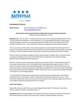 FOR IMMEDIATE RELEASE
Media Contact: Shannon Phillips, 317-733-8700, ext. 2
Shannon@HostetlerPR.com
Paul Ketcham named superintendent of Batesville Community School Corporation
Ketcham’s contract begins Jan. 1, 2017
Batesville, Ind.—Oct. 18, 2016 – The Batesville Community School Corporation (BCSC) Board of School
Trustees approved Paul Ketcham as the corporation’s new superintendent during its monthly board
meeting on Monday. Ketcham, currently superintendent at Milan Community Schools, will start his
contract with BCSC on Jan. 1, 2017. Ketcham’s contract was approved unanimously by the board.
“We are excited to welcome Paul to our school corporation and look forward to working with him to
continue the academic excellence that makes Batesville Community Schools among the best in the state
of Indiana,” said school board member Jeremy Raver, who led the superintendent search for BCSC.
Ketcham became the leading candidate for BCSC superintendent in October after an extensive search.
He replaces Jim Roberts who announced last May that he accepted the same position leading
Bartholomew Consolidated School Corporation.
Ketcham, who has 17 years of education experience, has served as Milan’s school superintendent for
three years. During that time, the 1,150-student district experienced the largest increase in ISTEP+
scores in the state in both math and English/language arts in 2014, with a 14.3 percent increase. The
district also boasts a 94 percent graduation rate and was awarded its first “Four-Star School” designation
by the Indiana Department of Education for Milan Elementary School. Ketcham also provided oversight
in the district’s 1:1 technology program.
“I am grateful for the opportunity to work with an exceptional team of professionals committed to
enriching the lives of all students in BCSC,” said Ketcham, a Batesville resident for six years. “I look
forward to meeting with staff, parents and community leaders to have ongoing dialogue about how we
can strengthen educational opportunities for our children.”
About Paul Ketcham
Married for 22 years to wife, Krista, a nurse at Margaret Mary Health. The Ketcham’s have three
children: Maddy, 17, Mitch, 15 and Mary Kate, 12.
Education: Bachelor of Science degree from Northern Kentucky University and a Master of Education
from Olivet Nazarene University. He continued his studies at Indiana Wesleyan University.
 