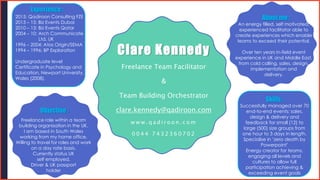 Clare Kennedy
Freelance Team Facilitator
&
Team Building Orchestrator
clare.kennedy@qadiroon.com
w w w . q a d i r o o n . c o m
0 0 4 4 7 4 3 2 3 6 0 7 0 2
Objective :
About me :
An energy filled, self motivated,
experienced facilitator able to
create experiences which enable
teams to exceed their potential.
Over ten years in-field event
experience in UK and Middle East,
from cold calling, sales, design,
implementation and
delivery.
Freelance role within a team
building organisation in the UK.
I am based in South Wales
working from my home office.
Willing to travel for roles and work
on a day rate basis.
Currently status UK
self employed.
Driver & UK passport
holder
Experience :
Skills :
2015: Qadiroon Consulting FZE
2013 – 15: Biz Events Dubai
2010 – 13: Biz Events Qatar
2004 – 10: Arch Communicate
Ltd, UK
1996 – 2004: Atos Origin/SEMA
1994 – 1996: BP Exploration
Undergraduate level
Certificate in Psychology and
Education, Newport University,
Wales (2008).
Successfully managed over 70
end-to-end events; sales,
design & delivery and
feedback for small (12) to
large (500) size groups from
one hour to 3 days in length.
Specialise in ‘zero death by
Powerpoint’
Energy creator for teams,
engaging all levels and
cultures to allow full
participation achieving &
exceeding event goals
 