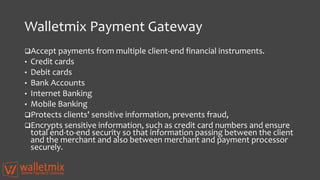 Walletmix Payment Gateway
Accept payments from multiple client-end financial instruments.
• Credit cards
• Debit cards
• Bank Accounts
• Internet Banking
• Mobile Banking
Protects clients' sensitive information, prevents fraud,
Encrypts sensitive information, such as credit card numbers and ensure
total end-to-end security so that information passing between the client
and the merchant and also between merchant and payment processor
securely.
 