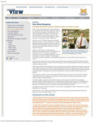 Inside View
http://www.med.umich.edu/insideview/volume4/issue3/articles/lean_one_stop_shopping.html[6/28/2010 1:01:11 PM]
Home Videos E-Subscribe Submit Ideas Past Issues Print This Issue Contact
Inside This Issue
Profile: Focus on David Rosen
Blocking Pain From the Brain
Go Lean: One Stop Shopping
Let's Talk About Sex
A Song for Patients
There's No Place Like Home
Rising Stars
Med School: The Study of Studies
Applause!
Awards
Kudos
Appointments
Submit a Story
Previous Issues
Around UMHS
Letter from the Editor
Damon Lively (above), call center supervisor, and
(top to bottom) Randi Prieve, Linda Woodward and
Jan Rohraff went lean and streamlined business
practices at the Radiology Call Center.
Go Lean:
One-Stop Shopping
Radiology Call Center uses lean thinking to improve customer service
With a more streamlined way of doing business,
our customers are continually amazed at how well
we handle their requests,” says Radiology Call
Center associate Jan Rohraff. “Over and over, I
hear remarks like, ‘You would do this for me?’
and ‘You can coordinate these together?’ When I
hear this, I know we’ve made a difference.”
Rohraff is one of 12 staff members who handle
the internal clinic-to-clinic requests for more than
600,000 radiology procedures each year—about
85 percent of all radiology requests at UMHS. The
group recently applied lean thinking to improve
customer service.
Director of the Division of Cardiothoracic
Radiology Ella Kazerooni, M.D., explains there are
between four and 12 “touches” per patient
encounter for every radiology procedure. “That’s a
tremendous amount of contact. The Radiology
Call Center is often the gateway to the Radiology department. That’s where the first impression is
made.”
That was why Kazerooni formed a quality improvement team and asked M-LINE, another successful
Health System call center, to partner with the group to look at best practices and recommend ways to
improve customer service.
Staff cross-trained for all Radiology areas, revamped phone skills and streamlined workflow. Now staff
can schedule just about any request, combining multiple calls into one request, and reducing the time
callers wait in the phone queue. The result? Abandonment rates and longest delay have been reduced
by approximately 73 percent and 67 percent, respectively. And the center’s service level is up 49
percent.
“We wanted to create an environment where staff could enjoy their jobs every day while striving to
meet the needs of our customers,” says Damon Lively, call center supervisor and member of the
center’s quality improvement team.
The team created opportunities for staff involvement and recognition. Staff met the Radiology
physicians whose schedules they book. The Radiology Call Center plans to go to one scheduling line
for “one-stop shopping” for callers—and to move other scheduling responsibilities, such as Nuclear
Medicine, to the main location at the North Campus Administrative Complex.“
Our patients are the ultimate beneficiary—and because we engaged our staff in the process, our staff
benefits, too,” Lively says.
Kazerooni says, “Our measures show that when you engage a group of people and give them the
tools, they can do amazing things.” —CM
Comment on this article
"Great article! I have done some work in this call center as an Ergonomic Specialist.
Damon Lively is very committed to employee health and safety. I know how hard the
call center employees work and it sounds like this will increase not only patient, but
staff satisfaction." - Jacqueline Eckert, Safety Management, Ergonomics
"I think this is fantastic because anything that can cut down the time on the phone
making apointments is great. Sometimes I am on the phone waiting alone for 10 to
15 min without even making the apointment. Then have to call a different
department to scheduele antother apointment and it might take another 15 to 20
min. I have even been on hold for almost a half of an hour that is very frustrating. I
know other people get frustrated about that too. So this is a very good thing. I do
love to be able to make one call in the University and they can tell me all of my
UMHS Internal Home  |  Hospitals & Health Centers  |  U-M Medical School  |  U-M School of Nursing   Search
 