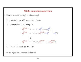 Gibbs sampling algorithm
Sample x = (x1, ...xp) ∼ π(x1, ...xp)
1. initialize x(0)
∼ π0(x), = 0
2. iteration : Sample
x
( +1)
1 ∼ π1(x1|x
( )
2 , . . . , x( )
p )
x
( +1)
2 ∼ π2(x2|x
( +1)
1 , x
( )
3 , . . . , x( )
p )
...
x( +1)
p ∼ πp(xp|x
( +1)
1 , . . . , x
( +1)
p−1 )
3. ← + 1 and go to (2)
→ no rejection, reversible kernel
11
 