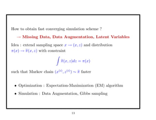 How to obtain fast converging simulation scheme ?
→ Missing Data, Data Augmentation, Latent Variables
Idea : extend sampling space x → (x, z) and distribution
π(x) → π(x, z) with constraint
π(x, z)dz = π(x)
such that Markov chain (x(i)
, z(i)
) ∼ π faster
• Optimization : Expectation-Maximization (EM) algorithm
• Simulation : Data Augmentation, Gibbs sampling
13
 