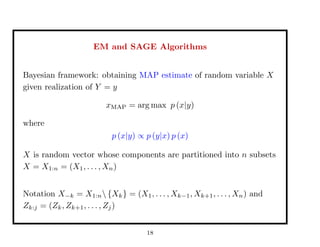 EM and SAGE Algorithms
Bayesian framework: obtaining MAP estimate of random variable X
given realization of Y = y
xMAP = arg max p (x|y)
where
p (x|y) ∝ p (y|x) p (x)
X is random vector whose components are partitioned into n subsets
X = X1:n = (X1, . . . , Xn)
Notation X−k = X1:n {Xk} = (X1, . . . , Xk−1, Xk+1, . . . , Xn) and
Zk:j = (Zk, Zk+1, . . . , Zj)
18
 