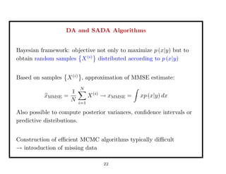 DA and SADA Algorithms
Bayesian framework: objective not only to maximize p (x|y) but to
obtain random samples X(i)
distributed according to p (x|y)
Based on samples X(i)
, approximation of MMSE estimate:
xMMSE =
1
N
N
i=1
X(i)
→ xMMSE = xp (x|y) dx
Also possible to compute posterior variances, conﬁdence intervals or
predictive distributions.
Construction of eﬃcient MCMC algorithms typically diﬃcult
→ introduction of missing data
22
 