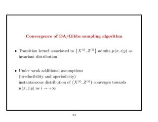 Convergence of DA/Gibbs sampling algorithm
• Transition kernel associated to X(i)
, Z(i)
admits p (x, z|y) as
invariant distribution
• Under weak additional assumptions
(irreducibility and aperiodicity)
instantaneous distribution of X(i)
, Z(i)
converges towards
p (x, z|y) as i → +∞
24
 