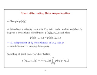 Space Alternating Data Augmentation
→ Sample p (x|y)
⇒ introduce n missing data sets Z1:n with each random variable Zk
is given a conditional distribution p (zk|y, x1:n) such that
p (y|x1:n, zk) = p (y|x−k, zk)
→ zk independent of xk conditionaly on x−k and y
→ non-informative missing data space
Sampling of joint posterior distribution:
p (x1:n, z1:n|y) = p (x1:n|y)
n
k=1
p (zk|y, x1:n)
25
 