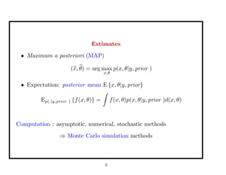 Estimates
• Maximum a posteriori (MAP)
(x, θ) = arg max
x,θ
p(x, θ|y, prior )
• Expectation: posterior mean E {x, θ|y, prior}
Ep(.|y,prior ) {f(x, θ)} = f(x, θ)p(x, θ|y, prior )d(x, θ)
Computation : asymptotic, numerical, stochastic methods
⇒ Monte Carlo simulation methods
3
 