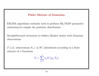 Finite Mixture of Gaussians
EM/DA algorithms routinely used to perform ML/MAP parameter
estimation/to sample the posterior distribution
Straightforward extensions to hidden Markov chains with Gaussian
observations
T i.i.d. observations Y1:T in Rd
, distributed according to a ﬁnite
mixture of s Gaussians
Yt ∼
s
j=1
πjN (µj; Σj)
30
 