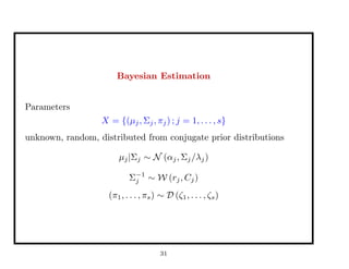 Bayesian Estimation
Parameters
X = {(µj, Σj, πj) ; j = 1, . . . , s}
unknown, random, distributed from conjugate prior distributions
µj|Σj ∼ N (αj, Σj/λj)
Σ−1
j ∼ W (rj, Cj)
(π1, . . . , πs) ∼ D (ζ1, . . . , ζs)
31
 