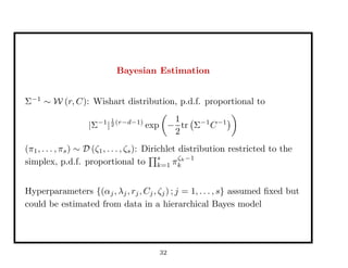 Bayesian Estimation
Σ−1
∼ W (r, C): Wishart distribution, p.d.f. proportional to
|Σ−1
|
1
2 (r−d−1)
exp −
1
2
tr Σ−1
C−1
(π1, . . . , πs) ∼ D (ζ1, . . . , ζs): Dirichlet distribution restricted to the
simplex, p.d.f. proportional to
s
k=1 πζk−1
k
Hyperparameters {(αj, λj, rj, Cj, ζj) ; j = 1, . . . , s} assumed ﬁxed but
could be estimated from data in a hierarchical Bayes model
32
 