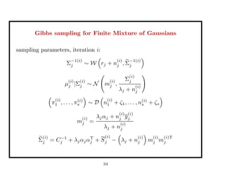Gibbs sampling for Finite Mixture of Gaussians
sampling parameters, iteration i:
Σ
−1(i)
j ∼ W rj + n
(i)
j , Σ
−1(i)
j
µ
(i)
j |Σ
(i)
j ∼ N m
(i)
j ,
Σ
(i)
j
λj + n
(i)
j
π
(i)
1 , . . . , π(i)
s ∼ D n
(i)
1 + ζ1, . . . , n(i)
s + ζs
m
(i)
j =
λjαj + n
(i)
j y
(i)
j
λj + n
(i)
j
Σ
(i)
j = C−1
j + λjαjαT
j + S
(i)
j − λj + n
(i)
j m
(i)
j m
(i)T
j
34
 