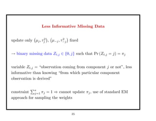 Less Informative Missing Data
update only µj, τ2
j , µ−j, τ2
−j ﬁxed
→ binary missing data Zt,j ∈ {0, j} such that Pr (Zt,j = j) = πj
variable Zt,j = “observation coming from component j or not”, less
informative than knowing “from which particular component
observation is derived”
constraint
s
j=1 πj = 1 ⇒ cannot update πj, use of standard EM
approach for sampling the weights
35
 