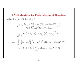 SAGE algorithm for Finite Mixture of Gaussians
update for µj, τ2
j , iteration i:
µ
(i)
j =
λjαj +
T
t=1 ytp Zt,j,k = j|yt, X(i−1)
λj +
T
t=1 p Zt,j,k = j|yt, X(i−1)
Σ
(i)
j =
C−1
j + λj µ
(i)
j − αj µ
(i)
j − αj
T
+ . . .
. . .
. . . +
T
t=1
yt − µ
(i)
j yt − µ
(i)
j
T
p Zt,j,k = j|yt, X(i−1)
rj − d − 1 + λj +
T
t=1
p Zt,j,k = j|yt, X(i−1)
37
 