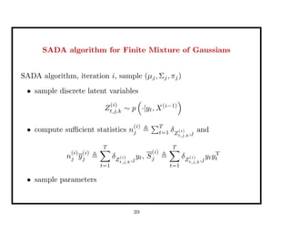 SADA algorithm for Finite Mixture of Gaussians
SADA algorithm, iteration i, sample (µj, Σj, πj)
• sample discrete latent variables
Z
(i)
t,j,k ∼ p ·|yt, X(i−1)
• compute suﬃcient statistics n
(i)
j
T
t=1 δZ
(i)
t,j,k,j
and
n
(i)
j y
(i)
j
T
t=1
δZ
(i)
t,j,k,j
yt, S
(i)
j
T
t=1
δZ
(i)
t,j,k,j
ytyT
t
• sample parameters
39
 