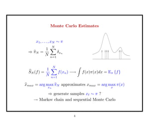 Monte Carlo Estimates
x1, . . . , xN ∼ π
⇒ πN =
1
N
N
n=1
δxn
SN (f) =
1
N
N
n=1
f(xn) −→ f(x)π(x)dx = Eπ {f}
xmax = arg max
xn
πN approximates xmax = arg max
x
π(x)
⇒ generate samples x ∼ π ?
→ Markov chain and sequential Monte Carlo
4
 