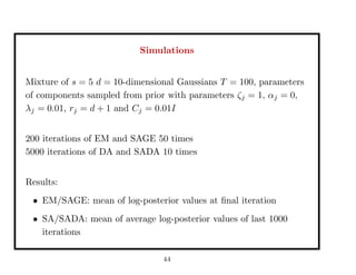 Simulations
Mixture of s = 5 d = 10-dimensional Gaussians T = 100, parameters
of components sampled from prior with parameters ζj = 1, αj = 0,
λj = 0.01, rj = d + 1 and Cj = 0.01I
200 iterations of EM and SAGE 50 times
5000 iterations of DA and SADA 10 times
Results:
• EM/SAGE: mean of log-posterior values at ﬁnal iteration
• SA/SADA: mean of average log-posterior values of last 1000
iterations
44
 