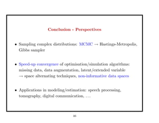 Conclusion - Perspectives
• Sampling complex distributions: MCMC → Hastings-Metropolis,
Gibbs sampler
• Speed-up convergence of optimisation/simulation algorithms:
missing data, data augmentation, latent/extended variable
→ space alternating techniques, non-informative data spaces
• Applications in modeling/estimation: speech processing,
tomography, digital communication, . . .
46
 