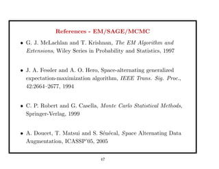 References - EM/SAGE/MCMC
• G. J. McLachlan and T. Krishnan, The EM Algorithm and
Extensions, Wiley Series in Probability and Statistics, 1997
• J. A. Fessler and A. O. Hero, Space-alternating generalized
expectation-maximization algorithm, IEEE Trans. Sig. Proc.,
42:2664–2677, 1994
• C. P. Robert and G. Casella, Monte Carlo Statistical Methods,
Springer-Verlag, 1999
• A. Doucet, T. Matsui and S. S´en´ecal, Space Alternating Data
Augmentation, ICASSP’05, 2005
47
 
