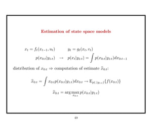 Estimation of state space models
xt = ft(xt−1, ut) yt = gt(xt, vt)
p(x0:t|y1:t) → p(xt|y1:t) = p(x0:t|y1:t)dx0:t−1
distribution of x0:t ⇒ computation of estimate x0:t:
x0:t = x0:tp(x0:t|y1:t)dx0:t → Ep(.|y1:t){f(x0:t)}
x0:t = arg max
x0:t
p(x0:t|y1:t)
49
 