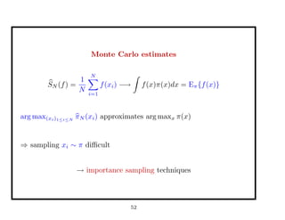Monte Carlo estimates
SN (f) =
1
N
N
i=1
f(xi) −→ f(x)π(x)dx = Eπ{f(x)}
arg max(xi)1≤i≤N
πN (xi) approximates arg maxx π(x)
⇒ sampling xi ∼ π diﬃcult
→ importance sampling techniques
52
 