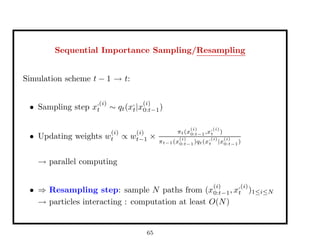 Sequential Importance Sampling/Resampling
Simulation scheme t − 1 → t:
• Sampling step x
,(i)
t ∼ qt(x,
t|x
(i)
0:t−1)
• Updating weights w
(i)
t ∝ w
(i)
t−1 ×
πt(x
(i)
0:t−1,x
,(i)
t )
πt−1(x
(i)
0:t−1)qt(x
,(i)
t |x
(i)
0:t−1)
→ parallel computing
• ⇒ Resampling step: sample N paths from (x
(i)
0:t−1, x
,(i)
t )1≤i≤N
→ particles interacting : computation at least O(N)
65
 