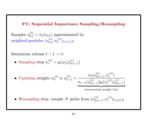 FV: Sequential Importance Sampling/Resampling
Samples x
(i)
0:t ∼ πt(x0:t) approximated by
weighted particles (x
(i)
0:t, w
(i)
t )1≤i≤N
Simulation scheme t − 1 → t:
• Sampling step x
,(i)
t ∼ qt(x,
t|x
(i)
0:t−1)
• Updating weights w
(i)
t ∝ w
(i)
t−1 ×
πt(x
(i)
0:t−1, x
,(i)
t )
πt−1(x
(i)
0:t−1)qt(x
,(i)
t |x
(i)
0:t−1)
incremental weight (iw)
• Resampling step: sample N paths from (x
(i)
0:t−1, x
,(i)
t )1≤i≤N
67
 