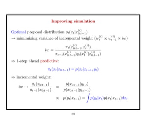 Improving simulation
Optimal proposal distribution qt(xt|x
(i)
0:t−1)
→ mimimizing variance of incremental weight (w
(i)
t ∝ w
(i)
t−1 × iw)
iw =
πt(x
(i)
0:t−1, x
(i)
t )
πt−1(x
(i)
0:t−1)qt(x
(i)
t |x
(i)
0:t−1)
⇒ 1-step ahead predictive:
πt(xt|x0:t−1) = p(xt|xt−1, yt)
⇒ incremental weight:
iw →
πt(x0:t−1)
πt−1(x0:t−1)
=
p(x0:t−1|y1:t)
p(x0:t−1|y1:t−1)
∝ p(yt|xt−1) = p(yt|xt)p(xt|xt−1)dxt
69
 
