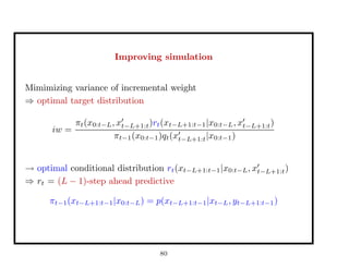 Improving simulation
Mimimizing variance of incremental weight
⇒ optimal target distribution
iw =
πt(x0:t−L, xt−L+1:t)rt(xt−L+1:t−1|x0:t−L, xt−L+1:t)
πt−1(x0:t−1)qt(xt−L+1:t|x0:t−1)
→ optimal conditional distribution rt(xt−L+1:t−1|x0:t−L, xt−L+1:t)
⇒ rt = (L − 1)-step ahead predictive
πt−1(xt−L+1:t−1|x0:t−L) = p(xt−L+1:t−1|xt−L, yt−L+1:t−1)
80
 