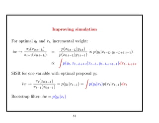 Improving simulation
For optimal qt and rt, incremental weight:
iw →
πt(x0:t−L)
πt−1(x0:t−L)
=
p(x0:t−L|y1:t)
p(x0:t−L|y1:t−1)
∝ p(yt|xt−L, yt−L+1:t−1)
∝ p(yt, xt−L+1:t|xt−L, yt−L+1:t−1)dxt−L+1:t
SISR for one variable with optimal proposal qt:
iw →
πt(x0:t−1)
πt−1(x0:t−1)
= p(yt|xt−1) = p(yt|xt)p(xt|xt−1)dxt
Bootstrap ﬁlter: iw = p(yt|xt)
81
 