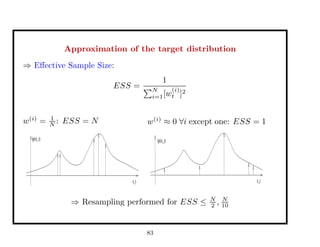 Approximation of the target distribution
⇒ Eﬀective Sample Size:
ESS =
1
N
i=1[w
(i)
t ]2
w(i)
= 1
N : ESS = N
pi(x_t)
x_t
w(i)
≈ 0 ∀i except one: ESS = 1
x_t
pi(x_t)
⇒ Resampling performed for ESS ≤ N
2 , N
10
83
 