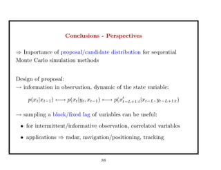 Conclusions - Perspectives
⇒ Importance of proposal/candidate distribution for sequential
Monte Carlo simulation methods
Design of proposal:
→ information in observation, dynamic of the state variable:
p(xt|xt−1) ←→ p(xt|yt, xt−1) ←→ p(xt−L+1:t|xt−L, yt−L+1:t)
→ sampling a block/ﬁxed lag of variables can be useful:
• for intermittent/informative observation, correlated variables
• applications ⇒ radar, navigation/positioning, tracking
88
 
