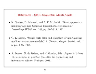 References - SISR, Sequential Monte Carlo
• N. Gordon, D. Salmond, and A. F. M. Smith, “Novel approach to
nonlinear and non-Gaussian Bayesian state estimation,”
Proceedings IEE-F, vol. 140, pp. 107–113, 1993.
• G. Kitagawa, “Monte carlo ﬁlter and smoother for non-Gaussian
nonlinear state space models,” J. Comput. Graph. Statist., vol.
5, pp. 1–25, 1996.
• A. Doucet, N. de Freitas, and N. Gordon, Eds., Sequential Monte
Carlo methods in practice, Statistics for engineering and
information science. Springer, 2001.
89
 