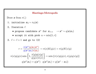 Hastings-Metropolis
Draw x from π(.)
1. initialize x0 ∼ π0(x)
2. Iteration
• propose candidate x for x +1 → x ∼ q(x|x )
• accept it with prob α = min{1, r}
3. ← + 1 and go to (2)
r =
π(x )q(x |x )
q(x |x )π(x )
→ π(x)K(y|x) = π(y)K(x|y)
π(x)q(y|x) min 1,
π(y)q(x|y)
q(y|x)π(x)
= min {π(x)q(y|x), π(y)q(x|y)}
q(x |x ) = q(x ) q(x |x ) = q(|x − x |)
9
 