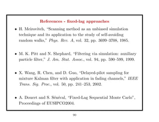 References - ﬁxed-lag approaches
• H. Meirovitch, “Scanning method as an unbiased simulation
technique and its application to the study of self-avoiding
random walks,” Phys. Rev. A, vol. 32, pp. 3699–3708, 1985.
• M. K. Pitt and N. Shephard, “Filtering via simulation: auxiliary
particle ﬁlter,” J. Am. Stat. Assoc., vol. 94, pp. 590–599, 1999.
• X. Wang, R. Chen, and D. Guo, “Delayed-pilot sampling for
mixture Kalman ﬁlter with application in fading channels,” IEEE
Trans. Sig. Proc., vol. 50, pp. 241–253, 2002.
• A. Doucet and S. S´en´ecal, “Fixed-Lag Sequential Monte Carlo”,
Proceedings of EUSIPCO2004.
90
 