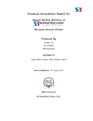 Practical Orientation Report On
General Banking Activities of
Banasree Branch Dhaka
Prepared By
Susmita Sen
ID: 10104066
BBS Department
Submitted To
Asphia Habib, Lecturer, BRAC Business School
Date of Submission: 12th January, 2015
BRAC University
66 Mohakhali, Dhaka 1212
 