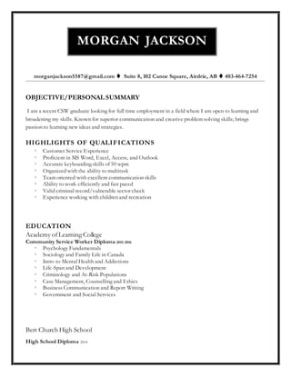 morganjackson5587@gmail.com  Suite 8, 102 Canoe Square, Airdrie, AB  403-464-7254
OBJECTIVE/PERSONAL SUMMARY
I am a recent CSW graduate looking for full time employment in a field where I am open to learning and
broadening my skills. Known for superior communication and creative problem solving skills; brings
passion to learning new ideas and strategies.
HIGHLIGHTS OF QUALIFICATIONS
 Customer Service Experience
 Proficient in MS Word, Excel, Access, and Outlook
 Accurate keyboarding skills of 50 wpm
 Organized with the ability to multitask
 Team oriented with excellent communication skills
 Ability to work efficiently and fast paced
 Valid criminal record/vulnerable sector check
 Experience working with children and recreation
EDUCATION
Academy ofLearning College
Community Service Worker Diploma 2015-2016
 Psychology Fundamentals
 Sociology and Family Life in Canada
 Intro to Mental Health and Addictions
 Life-Span and Development
 Criminology and At-Risk Populations
 Case Management, Counselling and Ethics
 Business Communication and Report Writing
 Government and Social Services
Bert Church High School
High School Diploma 2014
MORGAN JACKSON
 