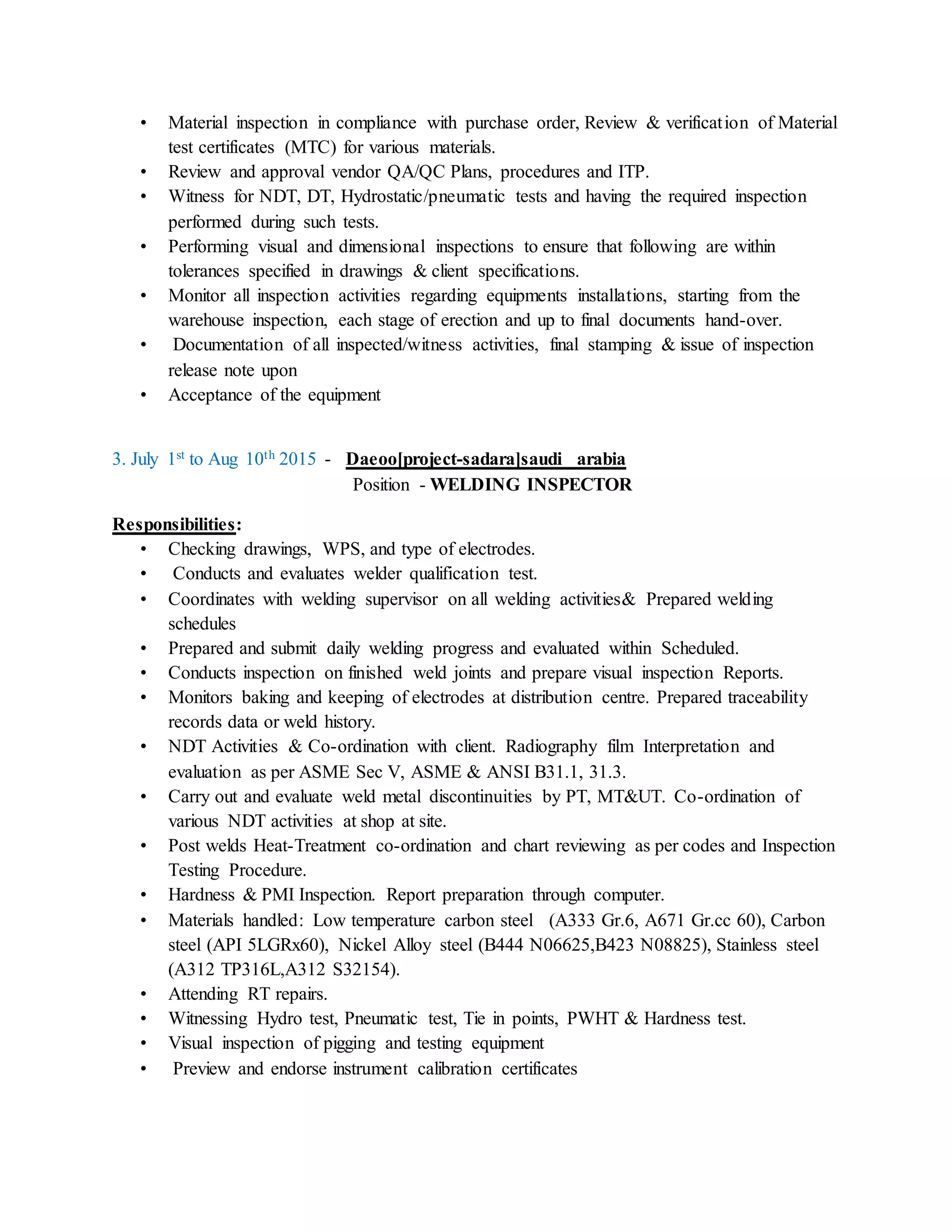 • Material inspection in compliance with purchase order, Review & verification of Material
test certificates (MTC) for various materials.
• Review and approval vendor QA/QC Plans, procedures and ITP.
• Witness for NDT, DT, Hydrostatic/pneumatic tests and having the required inspection
performed during such tests.
• Performing visual and dimensional inspections to ensure that following are within
tolerances specified in drawings & client specifications.
• Monitor all inspection activities regarding equipments installations, starting from the
warehouse inspection, each stage of erection and up to final documents hand-over.
• Documentation of all inspected/witness activities, final stamping & issue of inspection
release note upon
• Acceptance of the equipment
3. July 1st to Aug 10th 2015 - Daeoo[project-sadara]saudi arabia
Position - WELDING INSPECTOR
Responsibilities:
• Checking drawings, WPS, and type of electrodes.
• Conducts and evaluates welder qualification test.
• Coordinates with welding supervisor on all welding activities& Prepared welding
schedules
• Prepared and submit daily welding progress and evaluated within Scheduled.
• Conducts inspection on finished weld joints and prepare visual inspection Reports.
• Monitors baking and keeping of electrodes at distribution centre. Prepared traceability
records data or weld history.
• NDT Activities & Co-ordination with client. Radiography film Interpretation and
evaluation as per ASME Sec V, ASME & ANSI B31.1, 31.3.
• Carry out and evaluate weld metal discontinuities by PT, MT&UT. Co-ordination of
various NDT activities at shop at site.
• Post welds Heat-Treatment co-ordination and chart reviewing as per codes and Inspection
Testing Procedure.
• Hardness & PMI Inspection. Report preparation through computer.
• Materials handled: Low temperature carbon steel (A333 Gr.6, A671 Gr.cc 60), Carbon
steel (API 5LGRx60), Nickel Alloy steel (B444 N06625,B423 N08825), Stainless steel
(A312 TP316L,A312 S32154).
• Attending RT repairs.
• Witnessing Hydro test, Pneumatic test, Tie in points, PWHT & Hardness test.
• Visual inspection of pigging and testing equipment
• Preview and endorse instrument calibration certificates
 