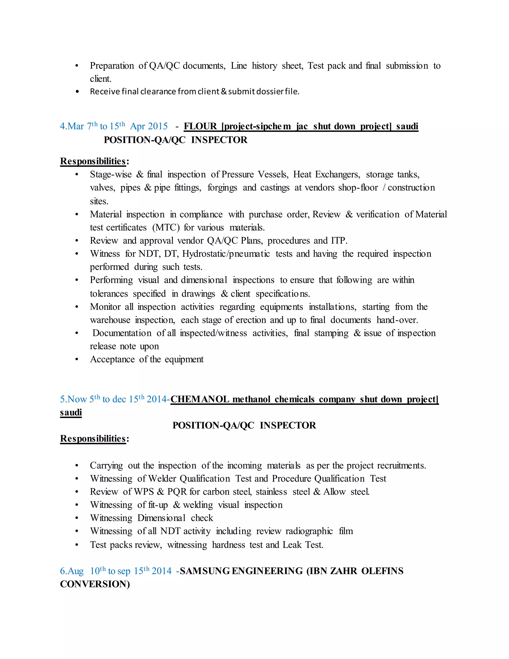 • Preparation of QA/QC documents, Line history sheet, Test pack and final submission to
client.
• Receive final clearance fromclient&submitdossierfile.
4.Mar 7th to 15th Apr 2015 - FLOUR [project-sipchem jac shut down project] saudi
POSITION-QA/QC INSPECTOR
Responsibilities:
• Stage-wise & final inspection of Pressure Vessels, Heat Exchangers, storage tanks,
valves, pipes & pipe fittings, forgings and castings at vendors shop-floor / construction
sites.
• Material inspection in compliance with purchase order, Review & verification of Material
test certificates (MTC) for various materials.
• Review and approval vendor QA/QC Plans, procedures and ITP.
• Witness for NDT, DT, Hydrostatic/pneumatic tests and having the required inspection
performed during such tests.
• Performing visual and dimensional inspections to ensure that following are within
tolerances specified in drawings & client specifications.
• Monitor all inspection activities regarding equipments installations, starting from the
warehouse inspection, each stage of erection and up to final documents hand-over.
• Documentation of all inspected/witness activities, final stamping & issue of inspection
release note upon
• Acceptance of the equipment
5.Now 5th to dec 15th 2014-CHEMANOL methanol chemicals company shut down project]
saudi
POSITION-QA/QC INSPECTOR
Responsibilities:
• Carrying out the inspection of the incoming materials as per the project recruitments.
• Witnessing of Welder Qualification Test and Procedure Qualification Test
• Review of WPS & PQR for carbon steel, stainless steel & Allow steel.
• Witnessing of fit-up & welding visual inspection
• Witnessing Dimensional check
• Witnessing of all NDT activity including review radiographic film
• Test packs review, witnessing hardness test and Leak Test.
6.Aug 10th to sep 15th 2014 -SAMSUNG ENGINEERING (IBN ZAHR OLEFINS
CONVERSION)
 