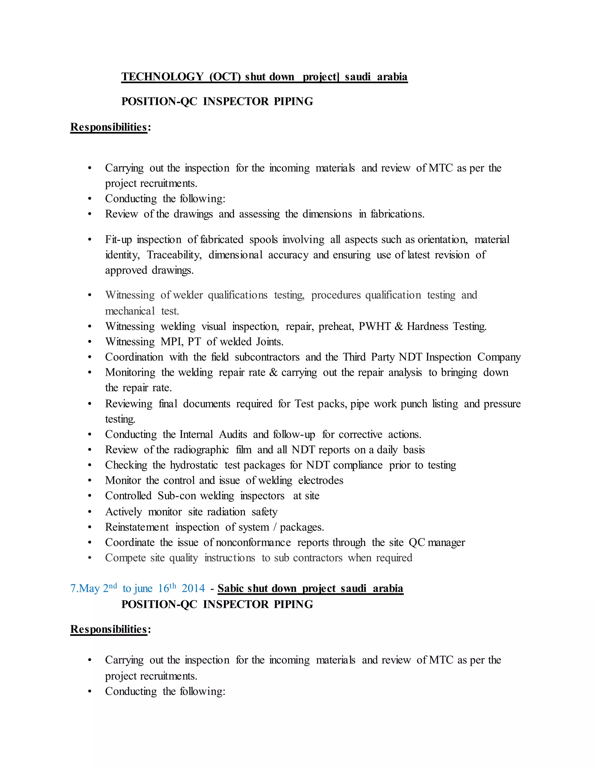 TECHNOLOGY (OCT) shut down project] saudi arabia
POSITION-QC INSPECTOR PIPING
Responsibilities:
• Carrying out the inspection for the incoming materials and review of MTC as per the
project recruitments.
• Conducting the following:
• Review of the drawings and assessing the dimensions in fabrications.
• Fit-up inspection of fabricated spools involving all aspects such as orientation, material
identity, Traceability, dimensional accuracy and ensuring use of latest revision of
approved drawings.
• Witnessing of welder qualifications testing, procedures qualification testing and
mechanical test.
• Witnessing welding visual inspection, repair, preheat, PWHT & Hardness Testing.
• Witnessing MPI, PT of welded Joints.
• Coordination with the field subcontractors and the Third Party NDT Inspection Company
• Monitoring the welding repair rate & carrying out the repair analysis to bringing down
the repair rate.
• Reviewing final documents required for Test packs, pipe work punch listing and pressure
testing.
• Conducting the Internal Audits and follow-up for corrective actions.
• Review of the radiographic film and all NDT reports on a daily basis
• Checking the hydrostatic test packages for NDT compliance prior to testing
• Monitor the control and issue of welding electrodes
• Controlled Sub-con welding inspectors at site
• Actively monitor site radiation safety
• Reinstatement inspection of system / packages.
• Coordinate the issue of nonconformance reports through the site QC manager
• Compete site quality instructions to sub contractors when required
7.May 2nd to june 16th 2014 - Sabic shut down project saudi arabia
POSITION-QC INSPECTOR PIPING
Responsibilities:
• Carrying out the inspection for the incoming materials and review of MTC as per the
project recruitments.
• Conducting the following:
 